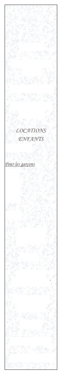 



ACCUEIL

LOCATIONS DE TUTUS

LOCATIONS ROBES

LOCATION DANSE MODERNE

LOCATIONS ENFANTS
Pour les filles

Pour les garçons
Page 1
Page 2
Page 3
Page 4

Unisexe

LOCATIONS
ACCESSOIRES

VENTE

ATELIER DE CUSTOMISATION

INFORMATIONS PRATIQUES

GALERIE

REMERCIEMENTS

NOUS CONTACTER
